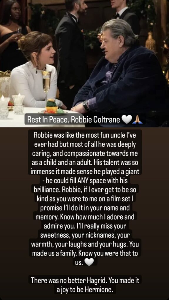 Emma Watson Instagram story: Rest In Peace, Robbie Coltrane. Robbie was like the most fun uncle I've ever had but most of all he was deeply caring, and compassionate towards me as a child and an adult. His talent was so immense it made sense he played a giant - he could fill ANY space with his brilliance. Robbie, if I ever get to be so kind as you were to me on a film set I promise I'll do it in your name and memory. Know how much I adore and admire you. I'll really miss your sweetness, your nicknames, your warmth, your laughs and your hugs. You made us a family. Know you were that to us. There was no better Hagrid. You made it a joy to be Hermione.